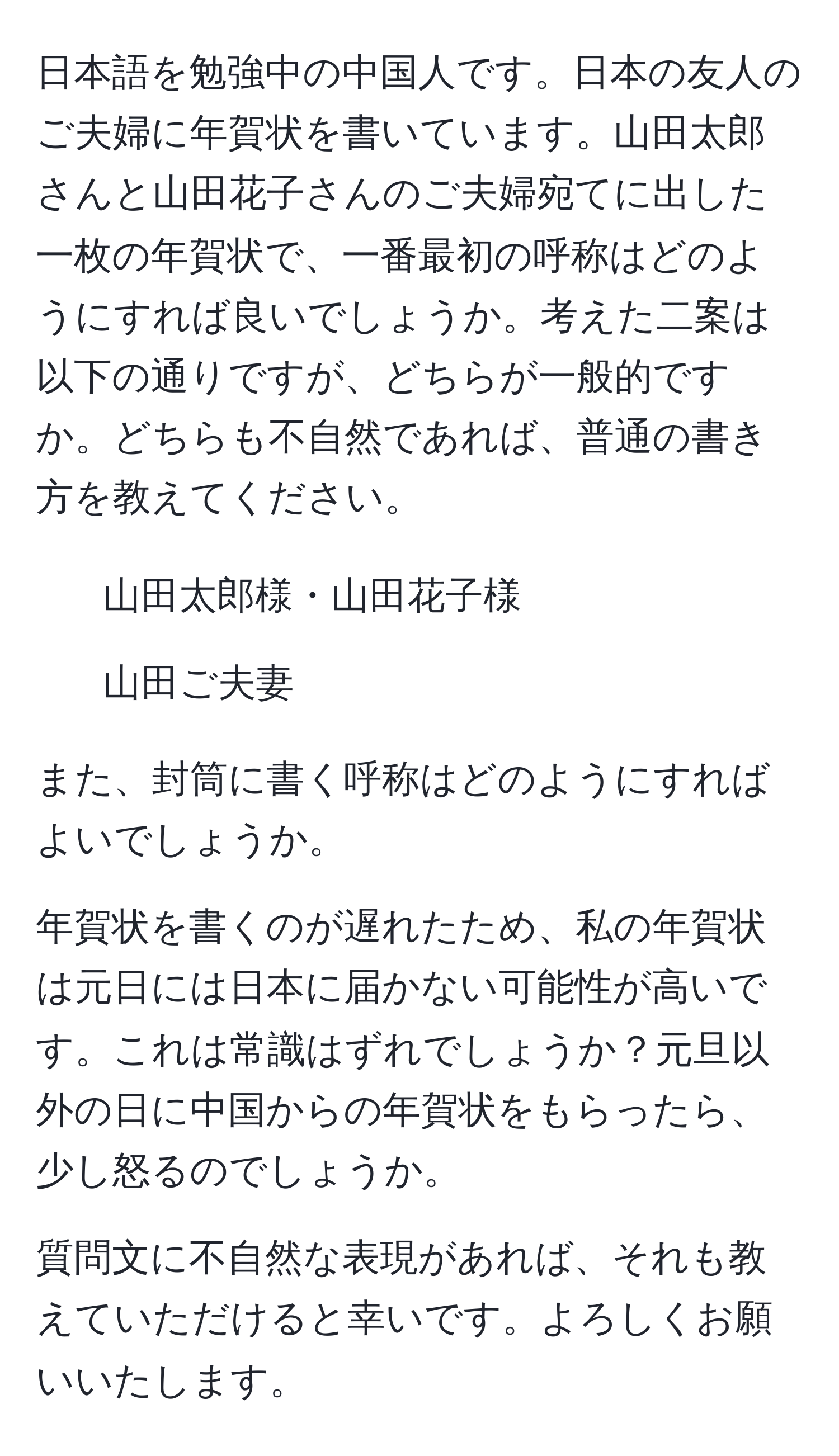 日本語を勉強中の中国人です。日本の友人のご夫婦に年賀状を書いています。山田太郎さんと山田花子さんのご夫婦宛てに出した一枚の年賀状で、一番最初の呼称はどのようにすれば良いでしょうか。考えた二案は以下の通りですが、どちらが一般的ですか。どちらも不自然であれば、普通の書き方を教えてください。

1. 山田太郎様・山田花子様
2. 山田ご夫妻

また、封筒に書く呼称はどのようにすればよいでしょうか。

年賀状を書くのが遅れたため、私の年賀状は元日には日本に届かない可能性が高いです。これは常識はずれでしょうか？元旦以外の日に中国からの年賀状をもらったら、少し怒るのでしょうか。

質問文に不自然な表現があれば、それも教えていただけると幸いです。よろしくお願いいたします。