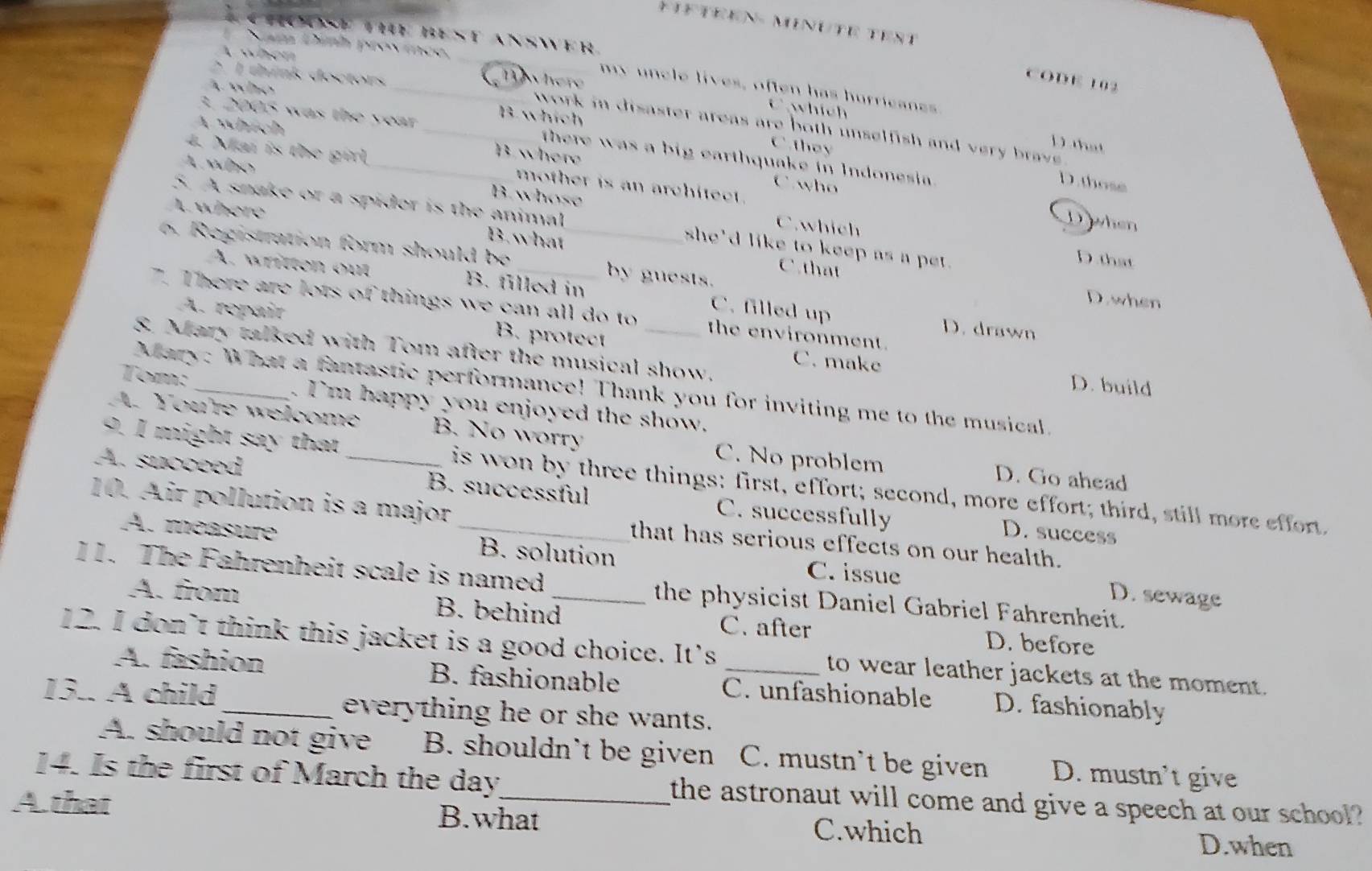 MINUTE TEST
PHoosE TIE BEst AnswEr.
Sam Dình province,
t when T here
2 1 think doctors
CODE 102
Awho
_my uncle lives, often has hurricans
A which
C which D that
work in disaster areas are both unselfish and very  bra .
B.whích C they
3. 2005 was the year _ there was a big earthquake in Indonesia .
B wher
L wbo
4. Mai is the girl _mother is an architect .
C. who
D. those
A where
B. whose C. which
D when
5. A snake or a spider is the animal she'd like to keep as a pet .
B. what C . that
D.that
6 Registration form should be __by guests. D. when
A. written out B. filled in C. filled up
7. There are lots of things we can all do to the environment.
D. drawn
A. repair B. protect C. make
8. Mary talked with Tom after the musical show.
D. build
Mary: What a fantastic performance! Thank you for inviting me to the musical.
Tom:_ . I'm happy you enjoyed the show.
A. You're welcome B. No worry C. No problem D. Go ahead
9. I might say that is won by three things; first, effort; second, more effort; third, still more effort.
A. succeed _B. successful C. successfully
10. Air pollution is a major _that has serious effects on our health.
D. success
A. méasure B. solution
C. issue D. sewage
11. The Fahrenheit scale is named _the physicist Daniel Gabriel Fahrenheit.
A. from B. behind C. after D. before
12. I don’t think this jacket is a good choice. It's _to wear leather jackets at the moment.
A. fashion B. fashionable C. unfashionable D. fashionably
13.. A child_ everything he or she wants.
A. should not give B. shouldn't be given C. mustn't be given D. mustn’t give
14. Is the first of March the day the astronaut will come and give a speech at our school?
A. that B.what C.which
D.when