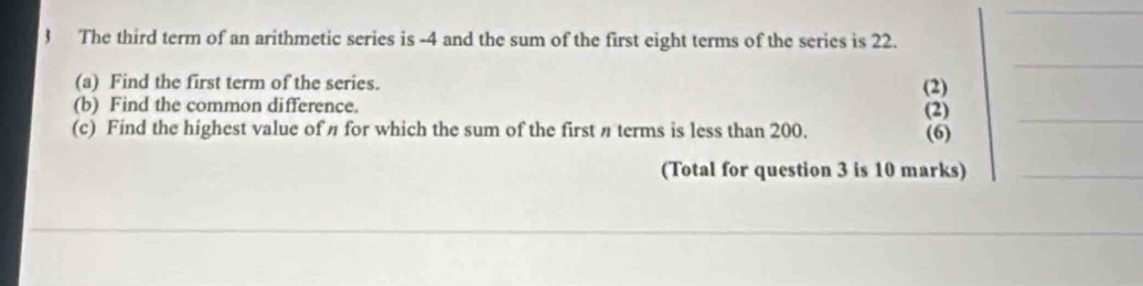 The third term of an arithmetic series is -4 and the sum of the first eight terms of the series is 22. 
_ 
(a) Find the first term of the series. (2) 
(b) Find the common difference. (2)_ 
(c) Find the highest value of η for which the sum of the first π terms is less than 200. (6) 
(Total for question 3 is 10 marks)_