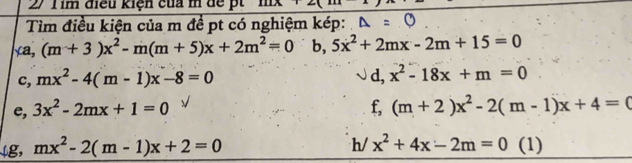 im điều kiện của m để pt IILX12 
Tìm điều kiện của m để pt có nghiệm kép:
xa,(m+3)x^2-m(m+5)x+2m^2=0 b, 5x^2+2mx-2m+15=0
c, mx^2-4(m-1)x-8=0 d, x^2-18x+m=0
e, 3x^2-2mx+1=0 f, (m+2)x^2-2(m-1)x+4=0
h/ x^2+4x-2m=0
↓g, mx^2-2(m-1)x+2=0 (1)