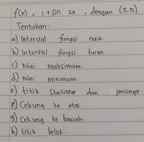 f(x)=1+sin 2x , dengan (0,π )
Tentukan : 
a) interval fungsi naik. 
b) interval fungsi turun. 
() nilai maksimum. 
( ) milai minimum. 
e ) titik Stasioner dan jenisnya. 
B) Cekung ke atas. 
⑨) cekung ke bawah. 
h ) titik belok.