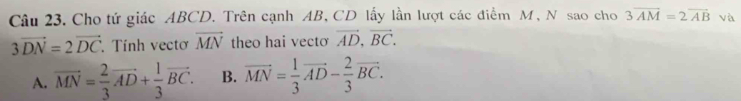 Cho tứ giác ABCD. Trên cạnh AB, CD lấy lần lượt các điểm M, N sao cho 3overline AM=2overline AB và
3vector DN=2vector DC Tính vectơ vector MN theo hai vecto vector AD, vector BC.
A. vector MN= 2/3 vector AD+ 1/3 vector BC. B. vector MN= 1/3 vector AD- 2/3 vector BC.