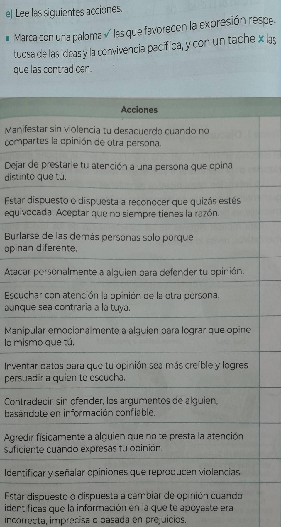 Lee las siguientes acciones. 
I Marca con una paloma las que favorecen la expresión respe- 
tuosa de las ideas y la convivencia pacífica, y con un tache x las 
que las contradicen. 
Mani 
com 
Deja 
disti 
Esta 
equi 
Bur 
opin 
Atac 
Escu 
aunq 
Mani 
lo mi 
Inve 
pers 
Cont 
basá 
Agre 
sufi 
Ident 
Esta 
identificas que la información en la que te apoyaste era 
incorrecta, imprecisa o basada en prejuicios.