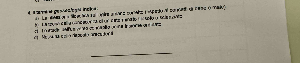 Il termine gnoseologia indica:
a) La riflessione filosofica sull’agire umano corretto (rispetto ai concetti di bene e male)
b) La teoria della conoscenza di un determinato filosofo o scienziato
c) Lo studio dell’universo concepito come insieme ordinato
d) Nessuna delle risposte precedenti
_