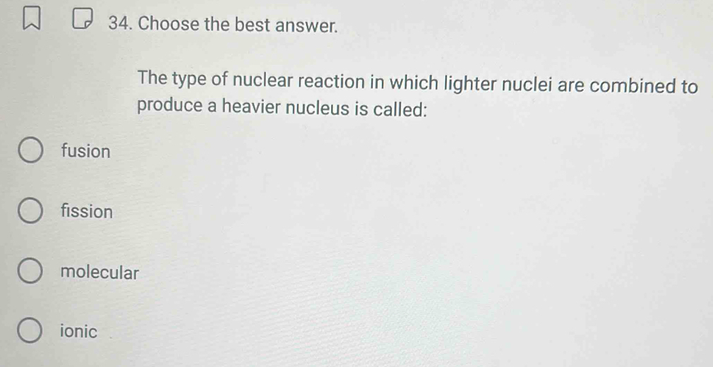 Choose the best answer.
The type of nuclear reaction in which lighter nuclei are combined to
produce a heavier nucleus is called:
fusion
fission
molecular
ionic