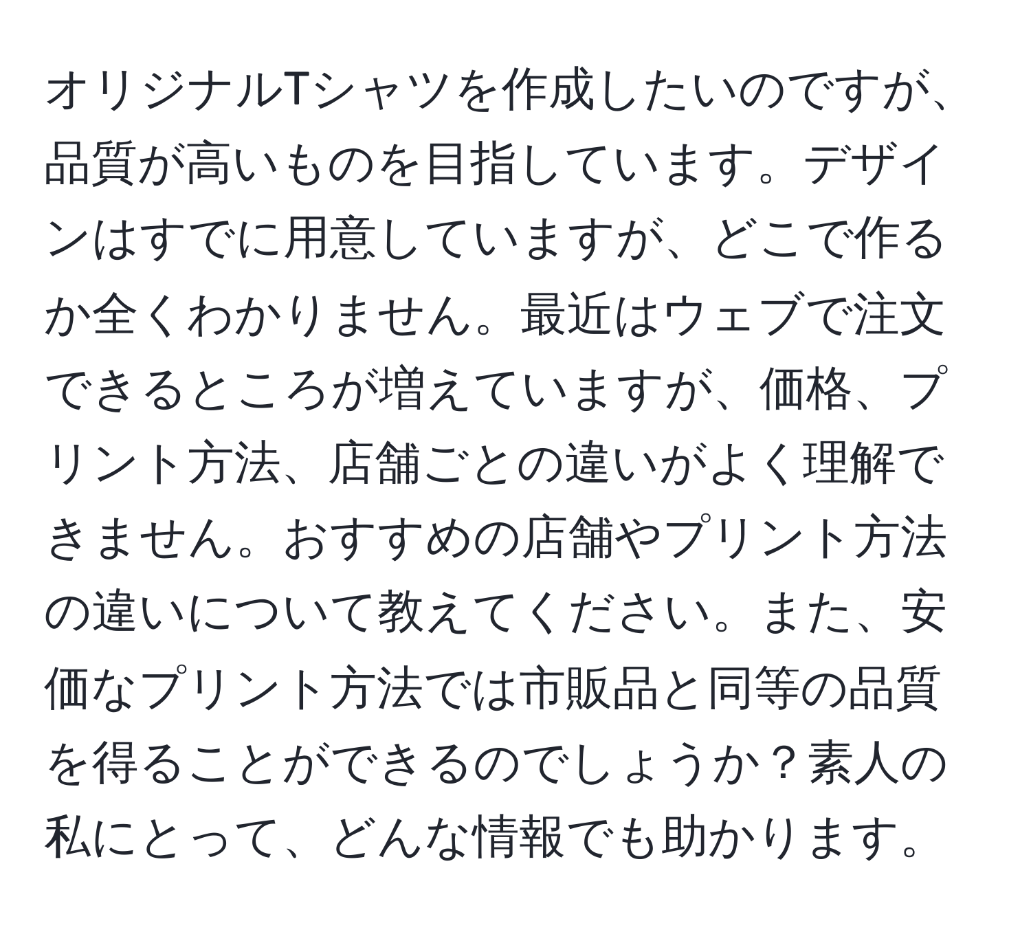 オリジナルTシャツを作成したいのですが、品質が高いものを目指しています。デザインはすでに用意していますが、どこで作るか全くわかりません。最近はウェブで注文できるところが増えていますが、価格、プリント方法、店舗ごとの違いがよく理解できません。おすすめの店舗やプリント方法の違いについて教えてください。また、安価なプリント方法では市販品と同等の品質を得ることができるのでしょうか？素人の私にとって、どんな情報でも助かります。