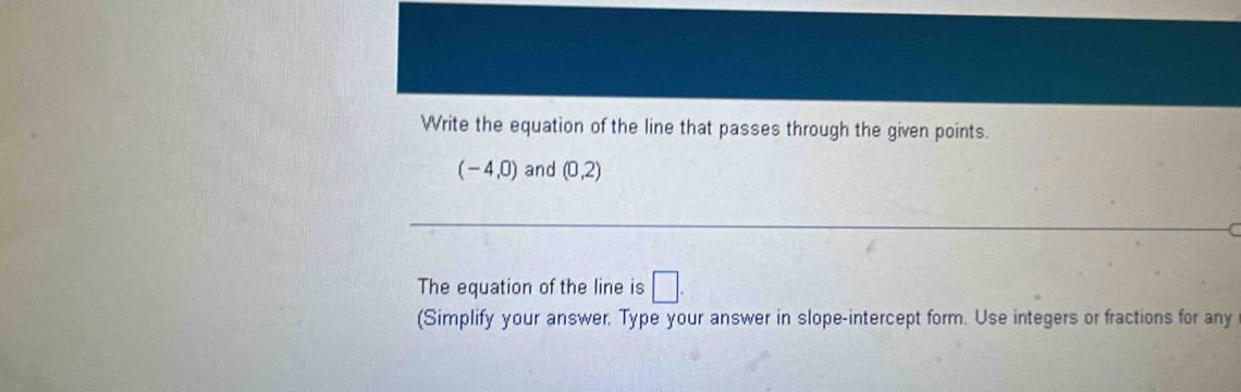 Write the equation of the line that passes through the given points.
(-4,0) and (0,2)
The equation of the line is □. 
(Simplify your answer. Type your answer in slope-intercept form. Use integers or fractions for any