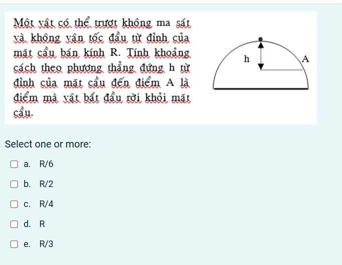 Một vật có thể trượt không ma sát
và không yận tốc đầu từ đỉnh của
mặt cầu bán kính R. Tính khoảng
cách theo phương thẳng đứng h từ
đỉnh của mặt cầu đến điểm A là
điểm mà vật bắt đầu rời khỏi mặt
cầu.
Select one or more:
a. R/6
b. R/2
c. R/4
d. R
e. R/3