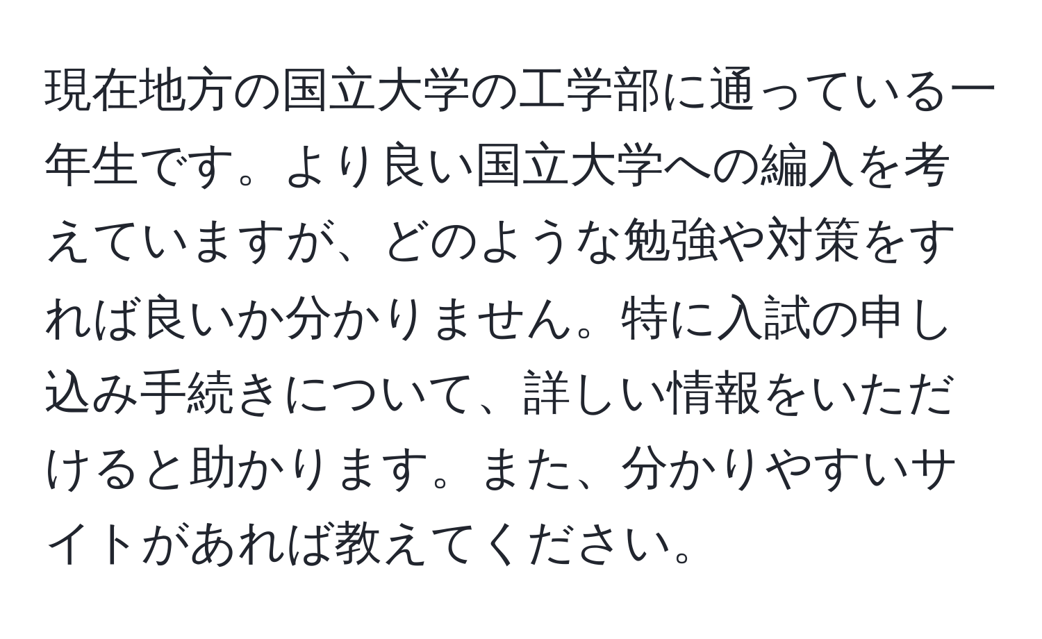 現在地方の国立大学の工学部に通っている一年生です。より良い国立大学への編入を考えていますが、どのような勉強や対策をすれば良いか分かりません。特に入試の申し込み手続きについて、詳しい情報をいただけると助かります。また、分かりやすいサイトがあれば教えてください。