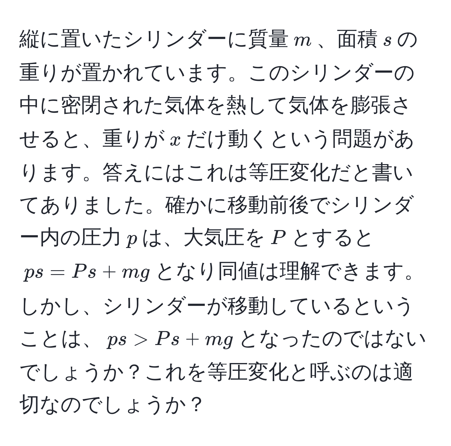 縦に置いたシリンダーに質量$m$、面積$s$の重りが置かれています。このシリンダーの中に密閉された気体を熱して気体を膨張させると、重りが$x$だけ動くという問題があります。答えにはこれは等圧変化だと書いてありました。確かに移動前後でシリンダー内の圧力$p$は、大気圧を$P$とすると$p s = P s + mg$となり同値は理解できます。しかし、シリンダーが移動しているということは、$p s > P s + mg$となったのではないでしょうか？これを等圧変化と呼ぶのは適切なのでしょうか？