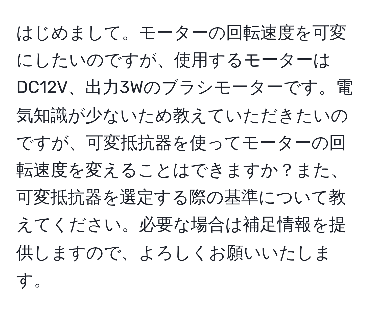 はじめまして。モーターの回転速度を可変にしたいのですが、使用するモーターはDC12V、出力3Wのブラシモーターです。電気知識が少ないため教えていただきたいのですが、可変抵抗器を使ってモーターの回転速度を変えることはできますか？また、可変抵抗器を選定する際の基準について教えてください。必要な場合は補足情報を提供しますので、よろしくお願いいたします。