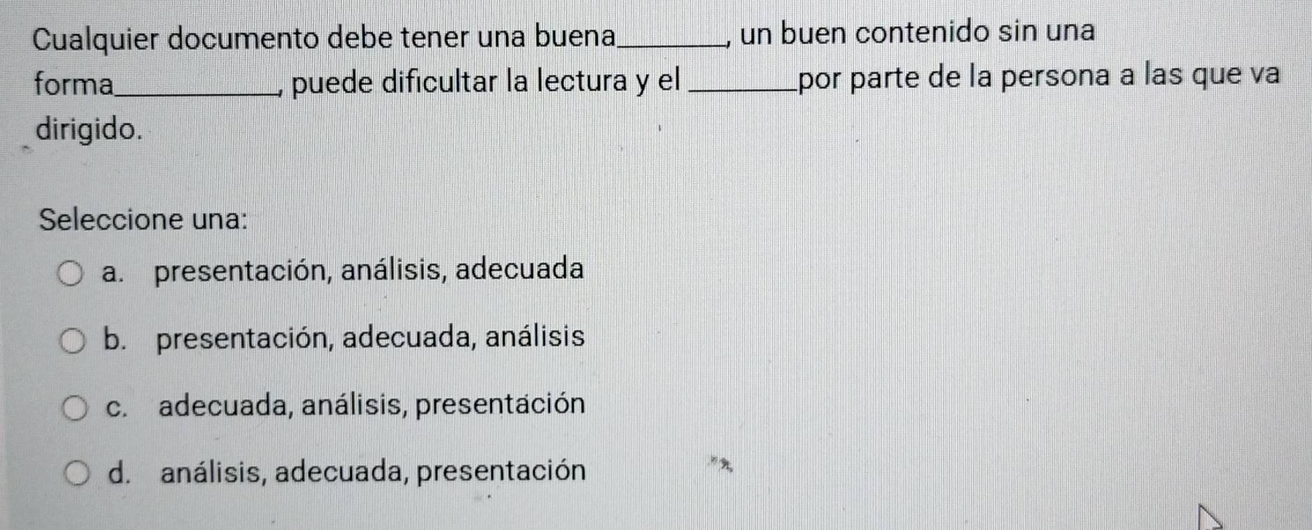 Cualquier documento debe tener una buena_ un buen contenido sin una
forma_ puede dificultar la lectura y el _por parte de la persona a las que va
dirigido.
Seleccione una:
a. presentación, análisis, adecuada
b. presentación, adecuada, análisis
c. adecuada, análisis, presentación
d. análisis, adecuada, presentación