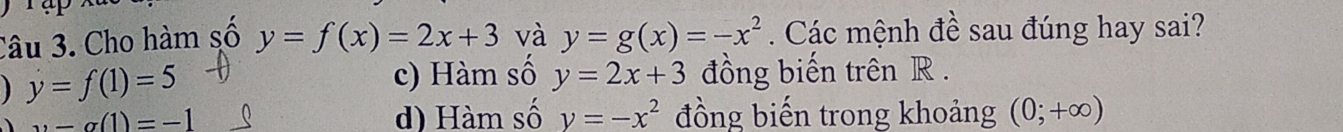 Cho hàm số y=f(x)=2x+3 và y=g(x)=-x^2. Các mệnh đề sau đúng hay sai?
y=f(1)=5
c) Hàm số y=2x+3 đồng biến trên R.
11-alpha (1)=-1 d) Hàm số y=-x^2 đồng biến trong khoảng (0;+∈fty )