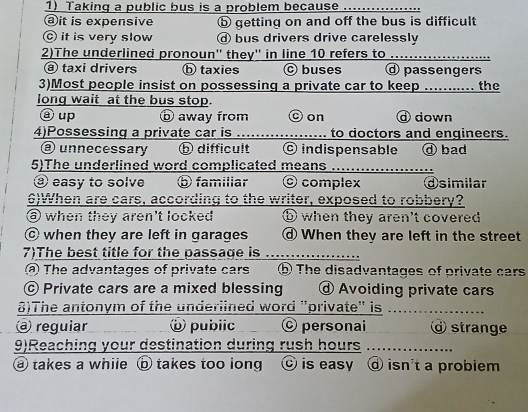 Taking a public bus is a problem because
ⓐit is expensive ⓑ getting on and off the bus is difficult
© it is very slow ⓓ bus drivers drive carelessly
2)The underlined pronoun'' they'' in line 10 refers to .........
ⓐ taxi drivers ⓑ taxies Ⓒ buses passengers
3)Most people insist on possessing a private car to keep ........... the
long wait at the bus stop.
ⓐ up ⓑ away from Oon d down
4)Possessing a private car is _to doctors and engineers.
③ unnecessary ⓑ difficult © indispensable ⓓ bad
5)The underlined word complicated means .....................
③ easy to solve ⑤ familiar O complex ⓓsimilar
6)When are cars, according to the writer, exposed to robbery?
⑥ when they aren't locked ⑤ when they aren't covered
© when they are left in garages When they are left in the street
7)The best title for the passage is_
The advantages of private cars ⑤ The disadvantages of private cars
© Private cars are a mixed blessing @ Avoiding private cars
8)The antonym of the underlined word "private" is_
@ reguiar ⑥ pubiic © personai @ strange
9)Reaching your destination during rush hours_
@ takes a while ⑤ takes too long ⓒ is easy d isn't a probiem