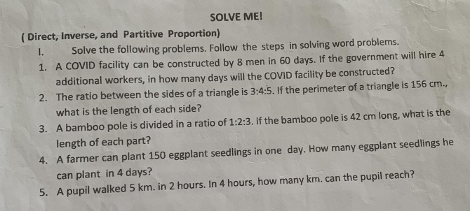 SOLVE ME! 
( Direct, Inverse, and Partitive Proportion) 
I. Solve the following problems. Follow the steps in solving word problems. 
1. A COVID facility can be constructed by 8 men in 60 days. If the government will hire 4
additional workers, in how many days will the COVID facility be constructed? 
2. The ratio between the sides of a triangle is 3:4:5. If the perimeter of a triangle is 156 cm., 
what is the length of each side? 
3. A bamboo pole is divided in a ratio of 1:2:3. If the bamboo pole is 42 cm long, what is the 
length of each part? 
4. A farmer can plant 150 eggplant seedlings in one day. How many eggplant seedlings he 
can plant in 4 days? 
5. A pupil walked 5 km. in 2 hours. In 4 hours, how many km. can the pupil reach?