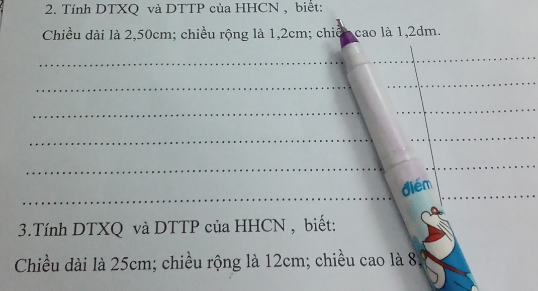 Tính DTXQ và DTTP của HHCN , biết: 
Chiều dài là 2,50cm; chiều rộng là 1,2cm; chiến cao là 1,2dm. 
_ 
_ 
_ 
_ 
_ 
_ 
_ 
_ 
_ 
_ 
_ 
diém_ 
3.Tính DTXQ và DTTP của HHCN , biết: 
Chiều dài là 25cm; chiều rộng là 12cm; chiều cao là 8.