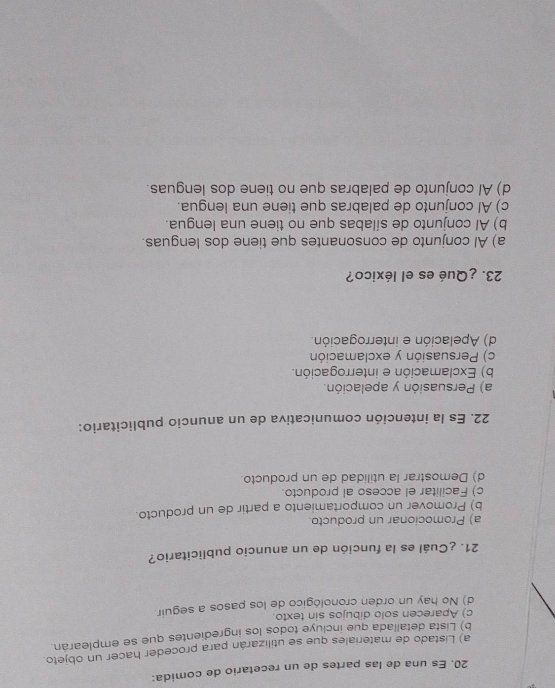 Es una de las partes de un recetario de comida:
a) Listado de materiales que se utilizarán para proceder hacer un objeto.
b) Lista detallada que incluye todos los ingredientes que se emplearán.
c) Aparecen solo dibujos sin texto.
d) No hay un orden cronológico de los pasos a seguir.
21. ¿Cuál es la función de un anuncio publicitario?
a) Promocionar un producto.
b) Promover un comportamiento a partir de un producto.
c) Facilitar el acceso al producto.
d) Demostrar la utilidad de un producto.
22. Es la intención comunicativa de un anuncio publicitario:
a) Persuasión y apelación.
b) Exclamación e interrogación.
c) Persuasión y exclamación
d) Apelación e interrogación.
23. ¿Qué es el léxico?
a) Al conjunto de consonantes que tiene dos lenguas.
b) Al conjunto de sílabas que no tiene una lengua.
c) Al conjunto de palabras que tiene una lengua.
d) Al conjunto de palabras que no tiene dos lenguas.