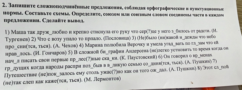 Запишиτе сложноподчннеηные предложения, соблιοдая орфографические и пунκтуаиноннье
нормы. Составьте схемы. Определнте, союозом или союозныім словом соединены частη вкаждом
ηредложении. Сделайτе вывод.
1) Маша так дружулобнои крелко стиснула его руку что сер(?)це у него згбилось от радсти. (И.
Тургенев) 2) что с возу уπлалоτо δπрлало. (Пословица) 3) (Не)бьело (ниηкакойнулежлы что небо
прогсни(тсяу ться). (А. чехов) 4) Марина πолобила Верочку и умела угадгвать по глузам что ей
нравулось. (И. Гончаров) 5) В сложной бигграфии Андерсена (неелегко устновиτь τо время когла он
начгл πисать свои лервые лрулес(?)ные скауки. (К. Паустовский) б) Он говорил о вргменах
грудушеιих когда народы расπри πозубыв в великуюо семыю соРдиняίτся, τься). (А. Пушекин) 7)
Путешествие (не)локузалось ему столь ужас(?)но как он того ожРлал. (А. Пушкин) δ) Этοт слглой
(не)так слел как каже(тся, ться). (М. Лермонтов)