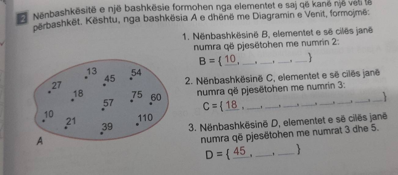 Nënbashkësitë e një bashkësie formohen nga elementet e saj që kanë një veti te 
përbashkët. Kështu, nga bashkësia A e dhënë me Diagramin e Venit, formojmë: 
1. Nënbashkësinë B, elementet e së cilës janë 
numra që pjesëtohen me numrin 2:
B= _ 10 _ 1 _, _、 _1 _ 
2. Nënbashkësinë C, elementet e së cilës janë 
numra që pjesëtohen me numrin 3 : 
__
C= _ 18. _, _1 _、_ 
_` _1 , 
3. Nënbashkësinë D, elementet e së cilës janë 
numra që pjesëtohen me numrat 3 dhe 5. 
__ D= _ 45
_