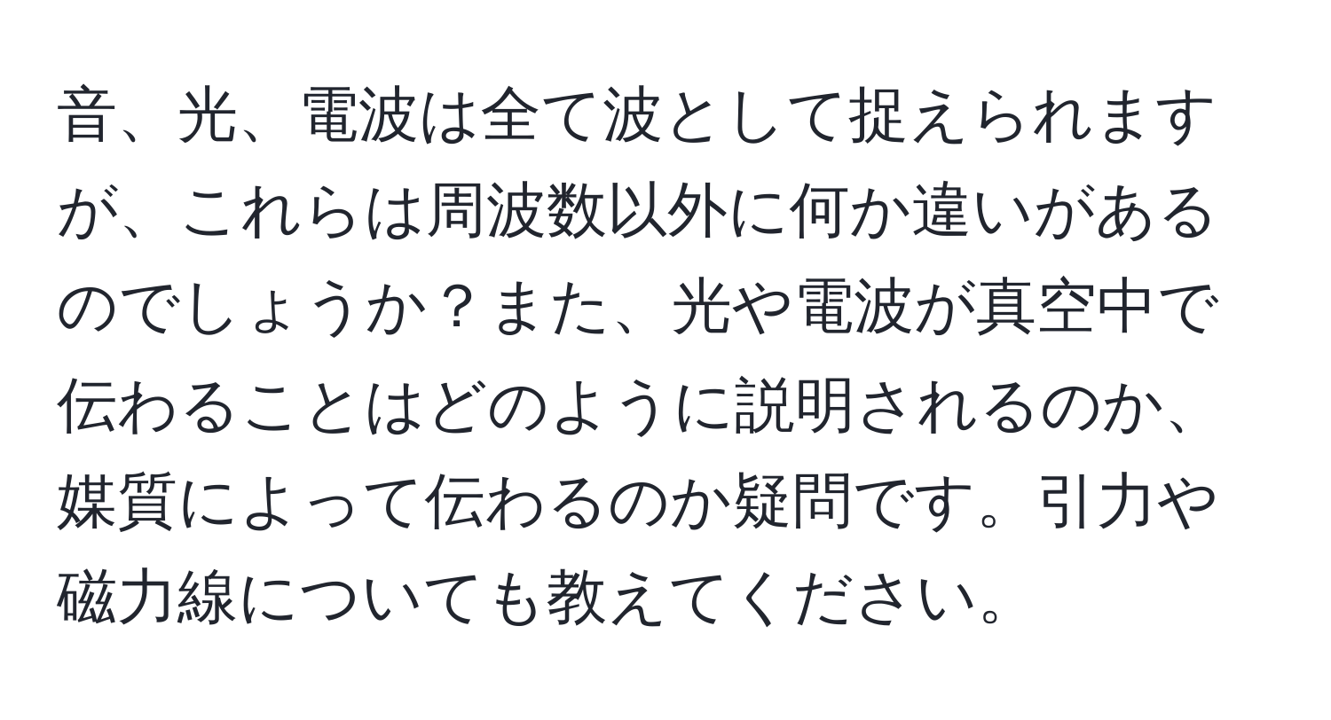 音、光、電波は全て波として捉えられますが、これらは周波数以外に何か違いがあるのでしょうか？また、光や電波が真空中で伝わることはどのように説明されるのか、媒質によって伝わるのか疑問です。引力や磁力線についても教えてください。