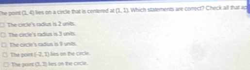 The point (2,4) lies on a circle that is centered at (1,1) t Which statements are correct? Check all that ac
The circle's radus is 2 units.
The circle's radus is 3 unis.
The circle's cadus is 9 unts.
The gpoint (-2,1) lies on the circle.
The pont (3,3) lies on the circle.