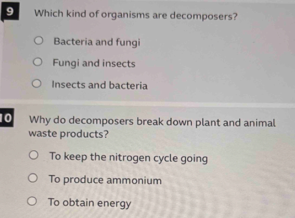 Which kind of organisms are decomposers?
Bacteria and fungi
Fungi and insects
Insects and bacteria
10 Why do decomposers break down plant and animal
waste products?
To keep the nitrogen cycle going
To produce ammonium
To obtain energy