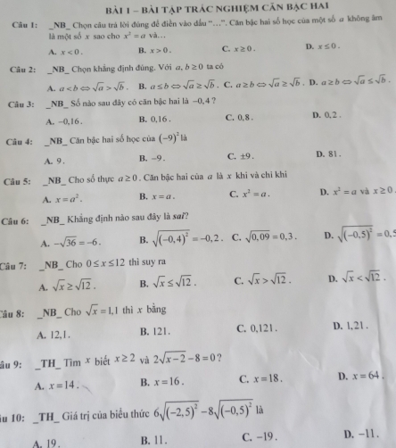 Bài Tập trÁc nghiệm Căn bậc Hai
Câu I: _NB_ Chọn câu trả lời đúng để điễn vào đấu “..”. Căn bậc hai số học của một số a không âm
là một số x sao cho x^2=a và.
A. x<0. B. x>0. C. x≥ 0. D. x≤ 0.
Câu 2: :_NB_ Chọn khẳng định đùng. Với a, b≥ 0 ta có
A. asqrt(b). B. a≤ bLeftrightarrow sqrt(a)≥ sqrt(b). C. a≥ b sqrt(a)≥ sqrt(b) , D. a≥ b∈fty sqrt(a)≤ sqrt(b).
Câu 3: _NB_ Số nào sau đây có căn bậc hai là -0,4?
A. ~0,16 . B. 0,16 . C. 0, 8 . D. 0,2 .
Câu 4: _NB   Căn bậc hai số học của (-9)^2li
A. 9 B, -9 . C. ±9 . D. 81 .
Câu 5: _NB_ Cho số thực a≥ 0. Căn bậc hai của a là x khi và chỉ khi
A. x=a^2. B. x=a. C. x^2=a. D. x^2=a và x≥ 0
Câu 6: _NB_ Khẳng định nào sau đây là sai?
A. -sqrt(36)=-6. B. sqrt((-0,4)^2)=-0,2 C. sqrt(0.09)=0,3. D. sqrt((-0,5)^2)=0,5
Câu 7: _NB_ Cho 0≤ x≤ 12 thì suy ra
A. sqrt(x)≥ sqrt(12). B. sqrt(x)≤ sqrt(12). C. sqrt(x)>sqrt(12). D. sqrt(x)
Câu 8: _NB _ Cho sqrt(x)=1.1 thì x bằng
A. 12,1. B. 121. C. 0.121. D. 1.21 .
âu 9: _TH_ Tìm x biết x≥ 2 và 2sqrt(x-2)-8=0 ?
A. x=14. B. x=16. C. x=18. D. x=64.
iu 10: __TH_ Giá trị của biểu thức 6sqrt((-2,5)^2)-8sqrt((-0,5)^2) là
A. 19 . B. 11 . C. -19 . D. -11 .