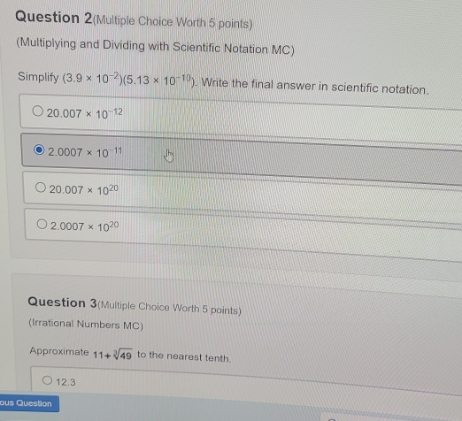 Question 2(Multiple Choice Worth 5 points)
(Multiplying and Dividing with Scientific Notation MC)
Simplify (3.9* 10^(-2))(5.13* 10^(-10)). Write the final answer in scientific notation.
20.007* 10^(-12)
2.0007* 10^(-11)
20.007* 10^(20)
2.0007* 10^(20)
Question 3(Multiple Choice Worth 5 points)
(Irrational Numbers MC)
Approximate 11+sqrt[3](49) to the nearest tenth.
12.3
ous Question