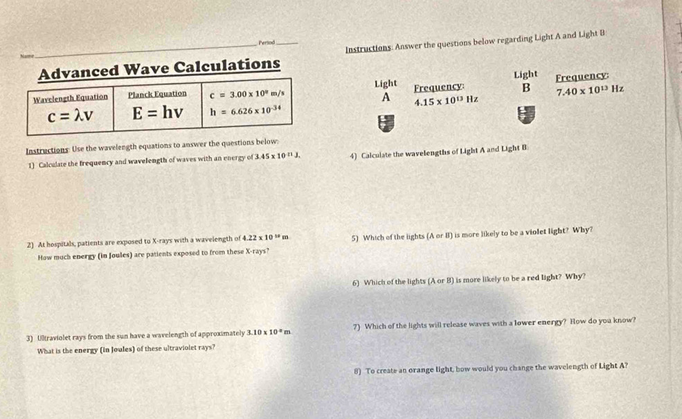 Period
ed Wave Calculations_ Instructions: Answer the questions below regarding Light A and Light B
B 7.40* 10^(13)Hz
Light Frequency: Light Frequency:
A 4.15* 10^(13)Hz
Instructions: Use the wavelength equations to answer the questions below:
1) Calculate the frequency and wavelength of waves with an energy of 3.45* 10^(-11)J, 4) Calculate the wavelengths of Light A and Light B
2) At hospitals, patients are exposed to X-rays with a wavelength of 4.22* 10^(10)m 5) Which of the lights (A or B) is more likely to be a violet light? Why?
How much energy (in Joules) are patients exposed to from these X-rays?
6) Which of the lights (A or B) is more likely to be a red light? Why?
3) Ultraviolet rays from the sun have a wavelength of approximately 3.10* 10^(-8)m 7) Which of the lights will release waves with a lower energy? How do you know?
What is the energy (in Joules) of these ultraviolet rays?
8) To create an orange light, how would you change the wavelength of Light A?