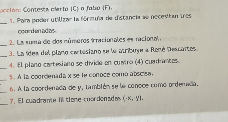 ucción: Contesta cierto (C) o falso (F). 
_1. Para poder utilizar la fórmula de distancia se necesitan tres 
coordenadas. 
_2. La suma de dos números irracionales es racional. 
_ 
3. La idea del plano cartesiano se le atribuye a René Descartes. 
_4. El plano cartesiano se divide en cuatro (4) cuadrantes. 
_ 
5. A la coordenada x se le conoce como abscisa. 
_ 
6. A la coordenada de y, también se le conoce como ordenada. 
_ 
7. El cuadrante III tiene coordenadas (-x,-y).