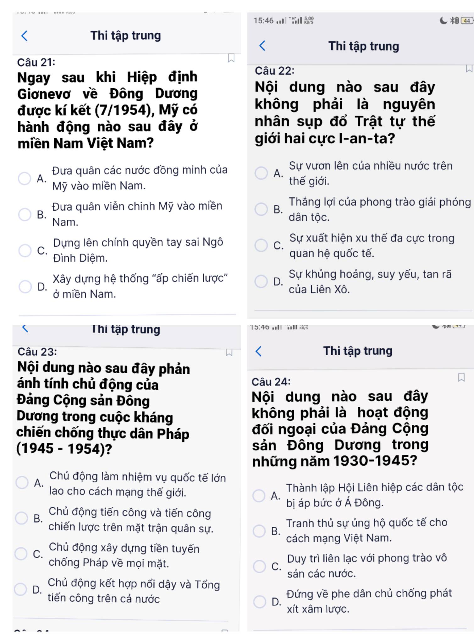 15:46  44
Thi tập trung
Thi tập trung
Câu 21:
Ngay sau khi Hiệp định
Câu 22:
Giơnevơ về Đông Dương
Nội dung nào sau đây
được kí kết (7/1954), Mỹ có
không phải là nguyên
hành động nào sau đây ở
nhân sụp đổ Trật tự thế
miền Nam Việt Nam?
giới hai cực I-an-ta?
Đưa quân các nước đồng minh của
Sự vươn lên của nhiều nước trên
A.
A.
Mỹ vào miền Nam.
thế giới.
Đưa quân viễn chinh Mỹ vào miền
B.
Thắng lợi của phong trào giải phóng
B. dân tộc.
Nam.
Dựng lên chính quyền tay sai Ngô
Sự xuất hiện xu thế đa cực trong
C.
C.
Đình Diệm. quan hệ quốc tế.
Xây dựng hệ thống "ấp chiến lược”
Sự khủng hoảng, suy yếu, tan rã
D.
D. của Liên Xô.
ở miền Nam.
Thi tập trung
15:46    
Câu 23: Thi tập trung
Nội dung nào sau đây phản
ánh tính chủ động của Câu 24:
Đảng Cộng sản Đông Nội dung nào sau đây
Dương trong cuộc kháng không phải là hoạt động
chiến chống thực dân Pháp
đối ngoại của Đảng Cộng
(1945 - 1954)?
sản Đông Dương trong
những năm 1930-1945?
A.
Chủ động làm nhiệm vụ quốc tế lớn
lao cho cách mạng thế giới. Thành lập Hội Liên hiệp các dân tộc
A.
bị áp bức ở Á Đông.
B.
Chủ động tiến công và tiến công
Tranh thủ sự ủng hộ quốc tế cho
chiến lược trên mặt trận quân sự. B.
cách mạng Việt Nam.
C.
Chủ động xây dựng tiền tuyến
chống Pháp về mọi mặt. Duy trì liên lạc với phong trào vô
C.
sản các nước.
D.
Chủ động kết hợp nổi dậy và Tổng
tiến công trên cả nước  Đứng về phe dân chủ chống phát
D.
xít xâm lược.