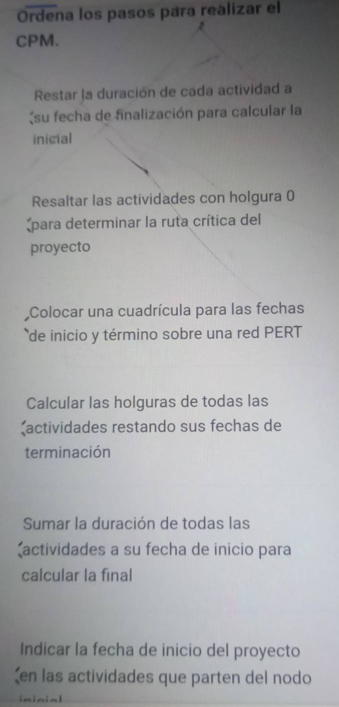 Ordena los pasos para realizar el 
CPM. 
Restar la duración de cada actividad a 
(su fecha de finalización para calcular la 
inicial 
Resaltar las actividades con holgura 0 
*para determinar la ruta crítica del 
proyecto 
Colocar una cuadrícula para las fechas 
de inicio y término sobre una red PERT 
Calcular las holguras de todas las 
actividades restando sus fechas de 
terminación 
Sumar la duración de todas las 
actividades a su fecha de inicio para 
calcular la final 
Indicar la fecha de inicio del proyecto 
ζen las actividades que parten del nodo 
inisial