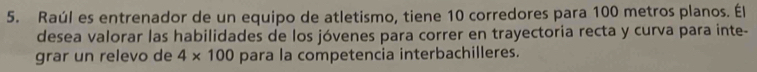 Raúl es entrenador de un equipo de atletismo, tiene 10 corredores para 100 metros planos. Él 
desea valorar las habilidades de los jóvenes para correr en trayectoria recta y curva para inte- 
grar un relevo de 4* 100 para la competencia interbachilleres.
