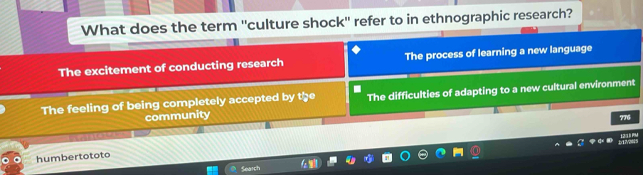 What does the term ''culture shock'' refer to in ethnographic research?
The excitement of conducting research The process of learning a new language
The feeling of being completely accepted by the The difficulties of adapting to a new cultural environment
community
776
humbertototo
Search