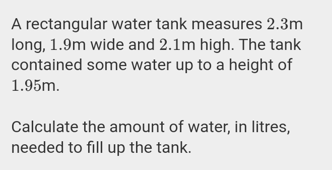 A rectangular water tank measures 2.3m
long, 1.9m wide and 2.1m high. The tank 
contained some water up to a height of
1.95m. 
Calculate the amount of water, in litres, 
needed to fill up the tank.