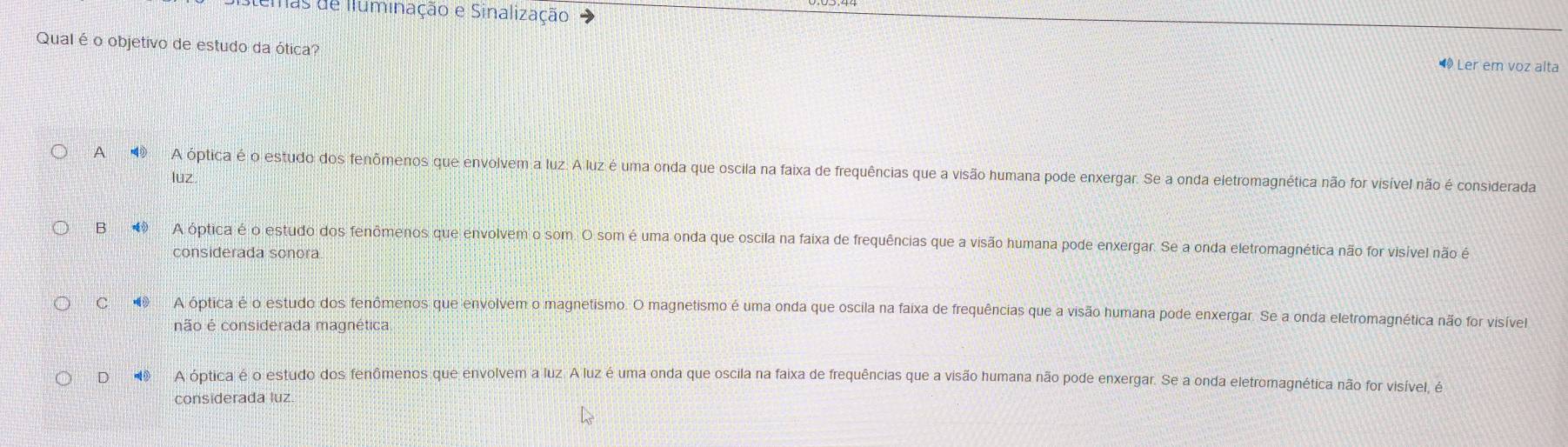 mas de Iluminação e Sinalização
Qual é o objetivo de estudo da ótica?
Ler em voz alta
A ο A óptica é o estudo dos fenômenos que envolvem a luz. A luz é uma onda que oscila na faixa de frequências que a visão humana pode enxergar. Se a onda eletromagnética não for visível não é considerada
luz
B④ A óptica é o estudo dos fenômenos que envolvem o som. O som é uma onda que oscila na faixa de frequências que a visão humana pode enxergar. Se a onda eletromagnética não for visível não é
considerada sonora
C A óptica é o estudo dos fenômenos que envolvem o magnetismo. O magnetismo é uma onda que oscila na faixa de frequências que a visão humana pode enxergar. Se a onda eletromagnética não for visível
não é considerada magnética
D A óptica é o estudo dos fenômenos que envolvem a luz. A luz é uma onda que oscila na faixa de frequências que a visão humana não pode enxergar. Se a onda eletromagnética não for visível, é
considerada luz