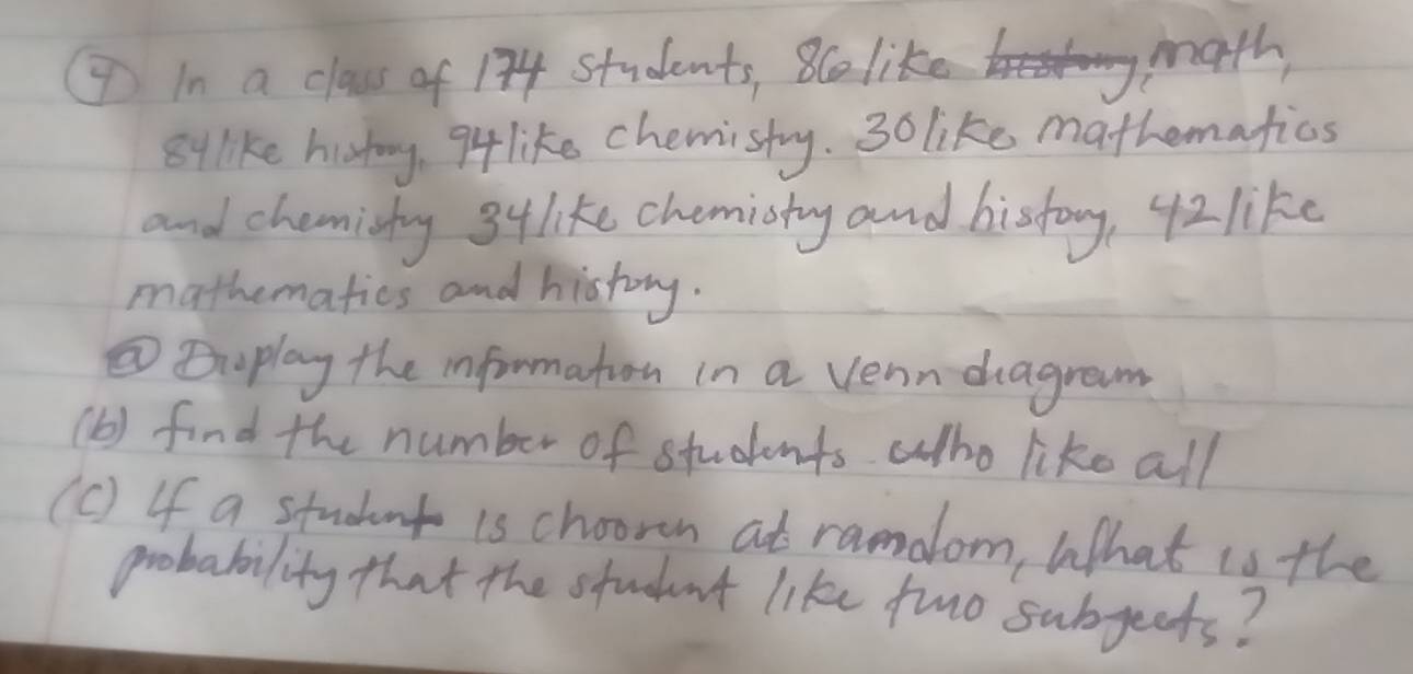 In a class of 134 Students, 8co like math, 
8ylke histoy, q like chemisty. 3o like mathematios 
and chemishy 3ylike chemisty and history, 42 like 
mathematics and history. 
②⑦play the information in a venn dagrem 
(b) find the number of students who like all 
(c) If a student is chooren at ramdlom, What is the 
probability that the student like tuo subgects?