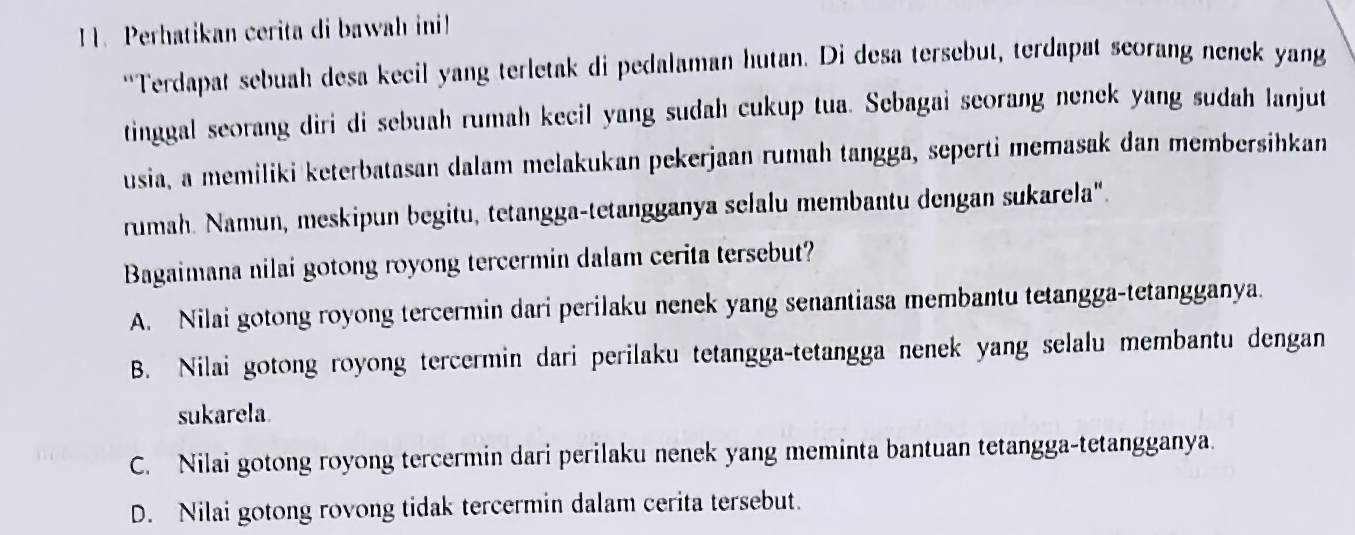 Perhatikan cerita di bawah ini
“Terdapat sebuah desa kecil yang terletak di pedalaman hutan. Di desa tersebut, terdapat scorang nenek yang
tinggal seorang diri di sebuah rumah kecil yang sudah cukup tua. Sebagai seorang nenek yang sudah lanjut
usia, a memiliki keterbatasan dalam melakukan pekerjaan rumah tangga, seperti memasak dan membersihkan
rumah. Namun, meskipun begitu, tetangga-tetangganya selalu membantu dengan sukarela".
Bagaimana nilai gotong royong tercermin dalam cerita tersebut?
A. Nilai gotong royong tercermin dari perilaku nenek yang senantiasa membantu tetangga-tetangganya.
B. Nilai gotong royong tercermin dari perilaku tetangga-tetangga nenek yang selalu membantu dengan
sukarela
C. Nilai gotong royong tercermin dari perilaku nenek yang meminta bantuan tetangga-tetangganya.
D. Nilai gotong rovong tidak tercermin dalam cerita tersebut.