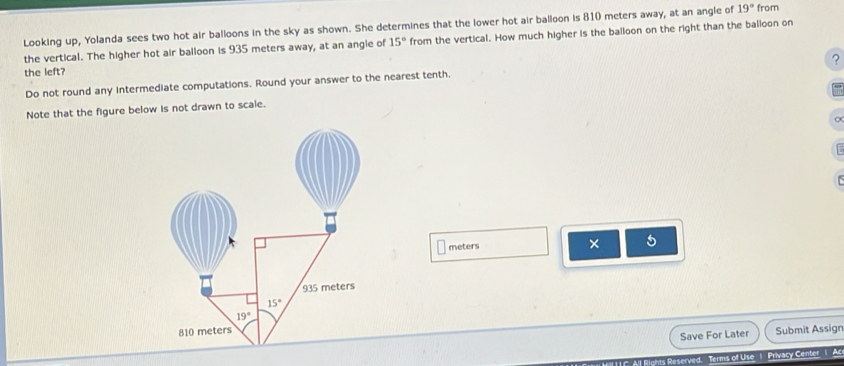 Looking up, Yolanda sees two hot air balloons in the sky as shown. She determines that the lower hot air balloon is 810 meters away, at an angle of 19° from
the vertical. The higher hot air balloon is 935 meters away, at an angle of 15° from the vertical. How much higher is the balloon on the right than the balloon on
?
the left?
Do not round any intermediate computations. Round your answer to the nearest tenth.
Note that the figure below is not drawn to scale.
meters
× 5
935 meters
15°
19°
810 meters
Save For Later Submit Assign
eserved. Terms of Use 1 Privacy Center 1 Ac