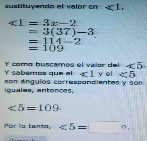 sustituyendo el valor en ∠ 1,
∠ 1=3x-2
=3(37)-3.
=114-2
=109
Y como buscamos el valor del ∠ 5. 
Y sabemos que el ∠ 1 y el ∠ 5
son ángulos correspondientes y son 
iguales, entonces,
∠ 5=109. 
Por lo tanto, ∠ 5=□°.