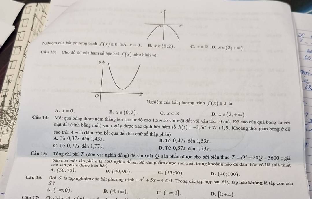 Nghiệm của bắt phương trình f(x)≥ 0 làA. x=0. B. x∈ (0;2). C. x∈ R.D.x∈ (2;+∈fty ).
Câu 13: Cho đồ thị của hàm số bậc hai f(x) như hình vẽ:
Nghiệm của bắt phương trình f(x)≥ 0 là
A. x=0. B. x∈ (0;2). C. x∈ R. D. x∈ (2;+∈fty ).
Câu 14: Một quả bóng được ném thẳng lên cao từ độ cao 1,5m so với mặt đất với vận tốc 10 m/s. Độ cao của quả bóng so với
mặt đất (tính bằng mét) sau t giây được xác định bởi hàm số h(t)=-3,5t^2+7t+1,5. Khoảng thời gian bóng ở độ
cao trên 4 m là (làm tròn kết quả đến hai chữ số thập phân)
A. Từ 0,37s đến 1,43s . B. Từ 0,47s đến 1,53s
C. Từ 0,77s đến 1,77s . D. Từ 0,57s đến 1,73s .
Câu 15: Tổng chi phí T (đơn vị : nghìn đồng) đề sản xuất Q sản phẩm được cho bởi biểu thức T=Q^2+20Q+3600; giá
bản của một sản phẩm là 150 nghìn đồng. Số sản phẩm được sản xuất trong khoảng nào đề đảm bảo có lãi (giả thiết
các sản phẩm được bán hết)
A. (50;70). B. (40;90). C. (55;90). D. (40;100).
Câu 16: Gọi S là tập nghiệm của bất phương trình -x^2+5x-4≤ 0. Trong các tập hợp sau đây, tập nào không là tập con của
S ?
B.
A. (-∈fty ;0). (4;+∈fty ). C. (-∈fty ;1]. D. [1;+∈fty ).
Câu 17: Cho hàm số