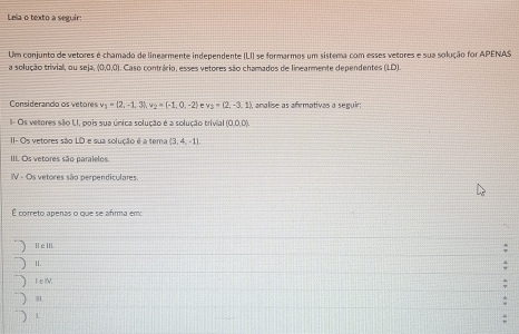 Lela o texto a seguir:
Um conjunto de vetores é chamado de linearmente independente (LI) se formarmos um sistema com esses vetores e sua solução for APENAS
a solução trivial, ou seja, (0,0,0). Caso contrário, esses vetores são chamados de linearmente dependentes (LD).
Considerando os vetores v_1=(2,-1,3), v_2=(-1,0,-2) e x_3=(2,-3,1) analise as afrmativas a seguir;
I- Os vetores são LI, pois sua única solução é a solução trivial (0,0,0)
II- Os vetores são LD e sua solução é a tema (3,4,-1)
III. Os vetores são paralelos
IV - Os vetores são perpendiculares.
É coreto apenas o que se afrma emo
I e IIL
1I.
I e.
m