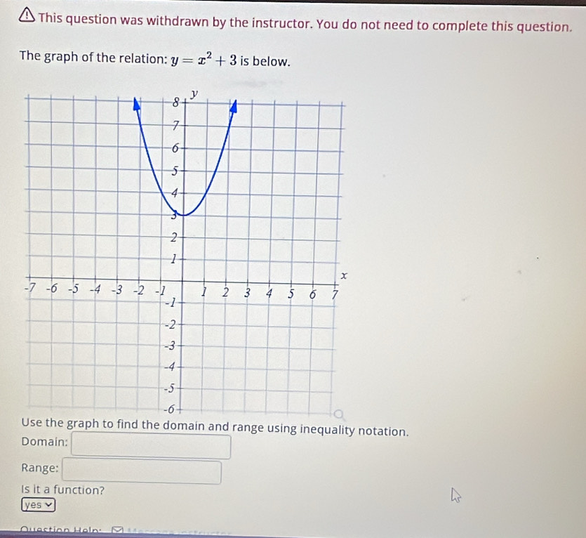 This question was withdrawn by the instructor. You do not need to complete this question.
The graph of the relation: y=x^2+3 is below.
nd the domain and range using inequality notation.
Domain: □ 
Range: □ 
Is it a function?
yes ν