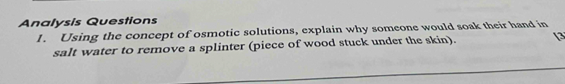 Analysis Questions 
1. Using the concept of osmotic solutions, explain why someone would soak their hand in 
salt water to remove a splinter (piece of wood stuck under the skin). [3