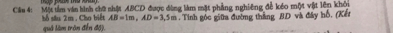 thập phan thứ nhài 
Cầu 4: Một tâm ván hình chữ nhật ABCD được dùng làm mặt phẳng nghiêng để kéo một vật lên khỏi 
hố sâu 2m. Cho biết AB=1m, AD=3,5m. Tính góc giữa đường thắng BD và đáy hố. (Kết 
quả làm tròn đến độ).