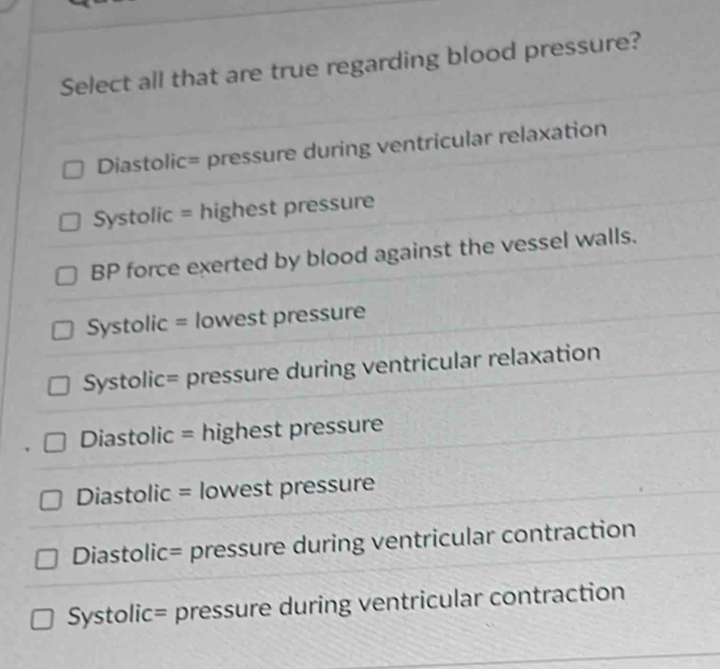 Select all that are true regarding blood pressure?
Diastolic= pressure during ventricular relaxation
Systolic = highest pressure
BP force exerted by blood against the vessel walls.
Systolic = lowest pressure
Systolic= pressure during ventricular relaxation
Diastolic = highest pressure
Diastolic = lowest pressure
Diastolic= pressure during ventricular contraction
Systolic= pressure during ventricular contraction