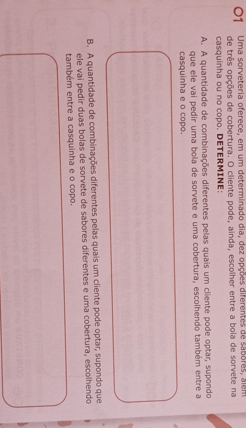 O1 Uma sorveteria oferece, em um determinado dia, dez opções diferentes de sabores, alem
de três opções de cobertura. O cliente pode, ainda, escolher entre a bola de sorvete na
casquinha ou no copo. DETERMINE:
A. A quantidade de combinações diferentes pelas quais um cliente pode optar, supondo
que ele vai pedir uma bola de sorvete e uma cobertura, escolhendo também entre a
casquinha e o copo.
B. A quantidade de combinações diferentes pelas quais um cliente pode optar, supondo que
ele vai pedir duas bolas de sorvete de sabores diferentes e uma cobertura, escolhendo
também entre a casquinha e o copo.