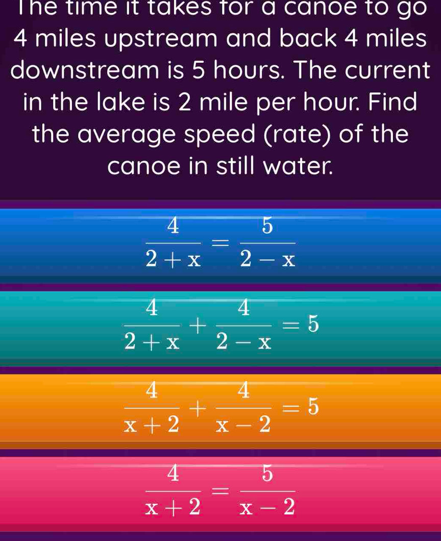 The time it takes for a canoe to go
4 miles upstream and back 4 miles
downstream is 5 hours. The current
in the lake is 2 mile per hour. Find
the average speed (rate) of the
canoe in still water.
 4/2+x = 5/2-x 
 4/2+x + 4/2-x =5
 4/x+2 + 4/x-2 =5
 4/x+2 = 5/x-2 