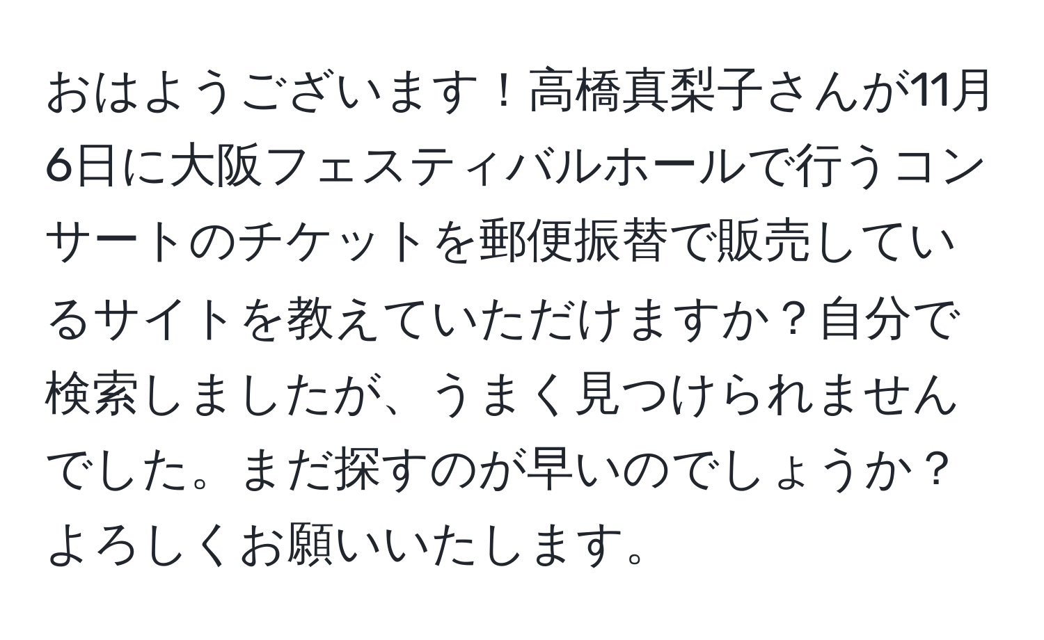 おはようございます！高橋真梨子さんが11月6日に大阪フェスティバルホールで行うコンサートのチケットを郵便振替で販売しているサイトを教えていただけますか？自分で検索しましたが、うまく見つけられませんでした。まだ探すのが早いのでしょうか？よろしくお願いいたします。