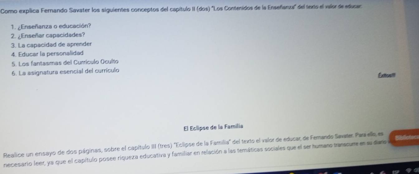 Como explica Fernando Savater los siguientes conceptos del capítulo II (dos) "Los Contenidos de la Enseñanza" del texto el valor de educar 
1. ¿Enseñanza o educación? 
2. ¿Enseñar capacidades? 
3. La capacidad de aprender 
4. Educar la personalidad 
5. Los fantasmas del Currículo Oculto 
6. La asignatura esencial del currículo Exttoaill 
El Eclipse de la Familia 
Realice un ensayo de dos páginas, sobre el capítulo III (tres) 'Eclipse de la Familia" del texto el valor de educar, de Ferando Savater. Para ello, es Biblistec 
necesario leer, ya que el capítulo posee riqueza educativa y familiar en relación a las ternáticas sociales que el ser humano transcurre en su diaro y